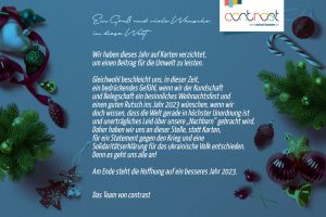 Weihnachtsgruß 2022. Ein Gruß und viele Wünsche in diese Welt. Wir haben dieses Jahr auf Karten verzichtet, um einen Beitrag für die Umwelt zu leisten. Gleichwohl beschleicht uns, in dieser Zeit, ein bedrückendes Gefühl, wenn wir die Kundschaft und Belegschaft ein besinnliches Weihnachtsfest und einen guten Rutsch ins Jahr 2023 wünschen, wenn wir doch wissen, dass die Welt gerade in höchster Unordnung ist und unerträgliches Leid über unsre "Nachbarn" gebracht wird. Daher haben wir uns an dieser Stelle, statt Karten, für ein Statement gegen den Krieg und eine Solidaritätserklärung für das ukrainische Volk entschieden. Denn es geht uns alle an! Am Ende steht die Hoffnung auf ein besseres Jahr 2023. Das Team von contrast
